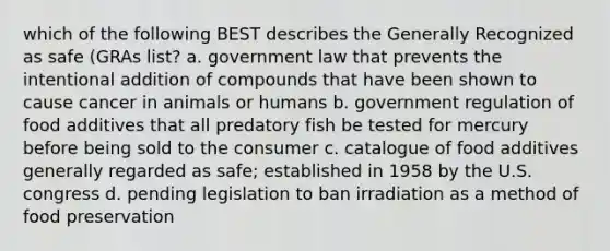 which of the following BEST describes the Generally Recognized as safe (GRAs list? a. government law that prevents the intentional addition of compounds that have been shown to cause cancer in animals or humans b. government regulation of food additives that all predatory fish be tested for mercury before being sold to the consumer c. catalogue of food additives generally regarded as safe; established in 1958 by the U.S. congress d. pending legislation to ban irradiation as a method of food preservation