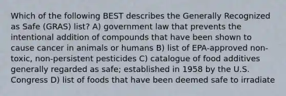 Which of the following BEST describes the Generally Recognized as Safe (GRAS) list? A) government law that prevents the intentional addition of compounds that have been shown to cause cancer in animals or humans B) list of EPA-approved non-toxic, non-persistent pesticides C) catalogue of food additives generally regarded as safe; established in 1958 by the U.S. Congress D) list of foods that have been deemed safe to irradiate