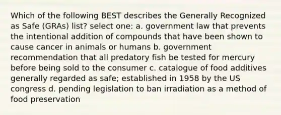 Which of the following BEST describes the Generally Recognized as Safe (GRAs) list? select one: a. government law that prevents the intentional addition of compounds that have been shown to cause cancer in animals or humans b. government recommendation that all predatory fish be tested for mercury before being sold to the consumer c. catalogue of food additives generally regarded as safe; established in 1958 by the US congress d. pending legislation to ban irradiation as a method of food preservation