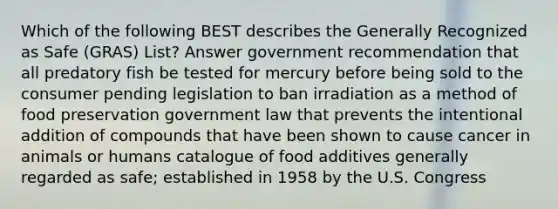 Which of the following BEST describes the Generally Recognized as Safe (GRAS) List? Answer government recommendation that all predatory fish be tested for mercury before being sold to the consumer pending legislation to ban irradiation as a method of food preservation government law that prevents the intentional addition of compounds that have been shown to cause cancer in animals or humans catalogue of food additives generally regarded as safe; established in 1958 by the U.S. Congress