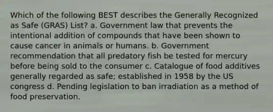 Which of the following BEST describes the Generally Recognized as Safe (GRAS) List? a. Government law that prevents the intentional addition of compounds that have been shown to cause cancer in animals or humans. b. Government recommendation that all predatory fish be tested for mercury before being sold to the consumer c. Catalogue of food additives generally regarded as safe; established in 1958 by the US congress d. Pending legislation to ban irradiation as a method of food preservation.