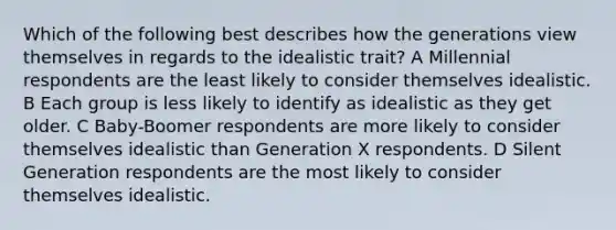 Which of the following best describes how the generations view themselves in regards to the idealistic trait? A Millennial respondents are the least likely to consider themselves idealistic. B Each group is less likely to identify as idealistic as they get older. C Baby-Boomer respondents are more likely to consider themselves idealistic than Generation X respondents. D Silent Generation respondents are the most likely to consider themselves idealistic.