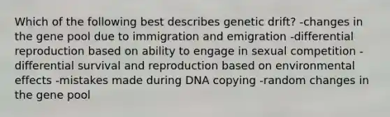 Which of the following best describes genetic drift? -changes in the gene pool due to immigration and emigration -differential reproduction based on ability to engage in sexual competition -differential survival and reproduction based on environmental effects -mistakes made during DNA copying -random changes in the gene pool