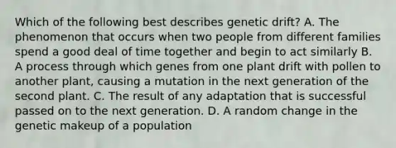 Which of the following best describes genetic drift? A. The phenomenon that occurs when two people from different families spend a good deal of time together and begin to act similarly B. A process through which genes from one plant drift with pollen to another plant, causing a mutation in the next generation of the second plant. C. The result of any adaptation that is successful passed on to the next generation. D. A random change in the genetic makeup of a population