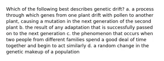 Which of the following best describes genetic drift? a. a process through which genes from one plant drift with pollen to another plant, causing a mutation in the next generation of the second plant b. the result of any adaptation that is successfully passed on to the next generation c. the phenomenon that occurs when two people from different families spend a good deal of time together and begin to act similarly d. a random change in the genetic makeup of a population