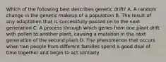 Which of the following best describes genetic drift? A. A random change in the genetic makeup of a population B. The result of any adaptation that is successfully passed on to the next generation C. A process through which genes from one plant drift with pollen to another plant, causing a mutation in the next generation of the second plant D. The phenomenon that occurs when two people from different families spend a good deal of time together and begin to act similarly