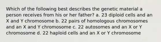 Which of the following best describes the genetic material a person receives from his or her father? a. 23 diploid cells and an X and Y chromosome b. 22 pairs of homologous chromosomes and an X and Y chromosome c. 22 autosomes and an X or Y chromosome d. 22 haploid cells and an X or Y chromosome