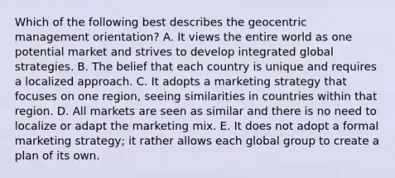 Which of the following best describes the geocentric management​ orientation? A. It views the entire world as one potential market and strives to develop integrated global strategies. B. The belief that each country is unique and requires a localized approach. C. It adopts a marketing strategy that focuses on one​ region, seeing similarities in countries within that region. D. All markets are seen as similar and there is no need to localize or adapt the marketing mix. E. It does not adopt a formal marketing​ strategy; it rather allows each global group to create a plan of its own.