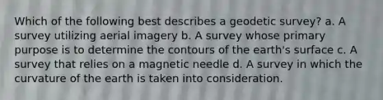 Which of the following best describes a geodetic survey? a. A survey utilizing aerial imagery b. A survey whose primary purpose is to determine the contours of the earth's surface c. A survey that relies on a magnetic needle d. A survey in which the curvature of the earth is taken into consideration.