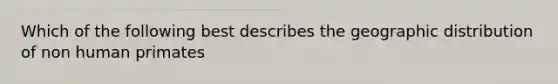 Which of the following best describes the geographic distribution of non human primates