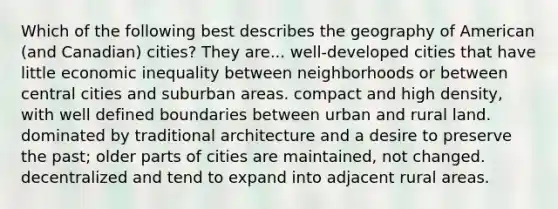 Which of the following best describes the geography of American (and Canadian) cities? They are... well-developed cities that have little economic inequality between neighborhoods or between central cities and suburban areas. compact and high density, with well defined boundaries between urban and rural land. dominated by traditional architecture and a desire to preserve the past; older parts of cities are maintained, not changed. decentralized and tend to expand into adjacent rural areas.