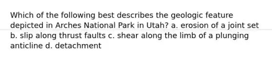 Which of the following best describes the geologic feature depicted in Arches National Park in Utah? a. erosion of a joint set b. slip along thrust faults c. shear along the limb of a plunging anticline d. detachment