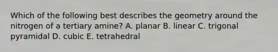 Which of the following best describes the geometry around the nitrogen of a tertiary amine? A. planar B. linear C. trigonal pyramidal D. cubic E. tetrahedral