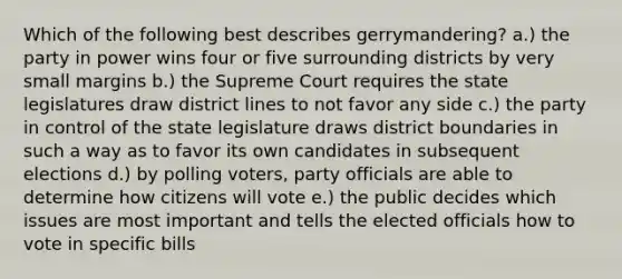 Which of the following best describes gerrymandering? a.) the party in power wins four or five surrounding districts by very small margins b.) the Supreme Court requires the state legislatures draw district lines to not favor any side c.) the party in control of the state legislature draws district boundaries in such a way as to favor its own candidates in subsequent elections d.) by polling voters, party officials are able to determine how citizens will vote e.) the public decides which issues are most important and tells the elected officials how to vote in specific bills