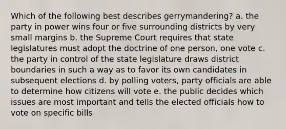 Which of the following best describes gerrymandering? a. the party in power wins four or five surrounding districts by very small margins b. the Supreme Court requires that state legislatures must adopt the doctrine of one person, one vote c. the party in control of the state legislature draws district boundaries in such a way as to favor its own candidates in subsequent elections d. by polling voters, party officials are able to determine how citizens will vote e. the public decides which issues are most important and tells the elected officials how to vote on specific bills