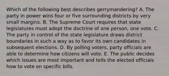 Which of the following best describes gerrymandering? A. The party in power wins four or five surrounding districts by very small margins. B. The Supreme Court requires that state legislatures must adopt the doctrine of one person, one vote. C. The party in control of the state legislature draws district boundaries in such a way as to favor its own candidates in subsequent elections. D. By polling voters, party officials are able to determine how citizens will vote. E. The public decides which issues are most important and tells the elected officials how to vote on specific bills.