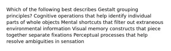 Which of the following best describes Gestalt grouping principles? Cognitive operations that help identify individual parts of whole objects Mental shortcuts that filter out extraneous environmental information Visual memory constructs that piece together separate fixations Perceptual processes that help resolve ambiguities in sensation