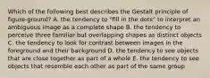 Which of the following best describes the Gestalt principle of figure-ground? A. the tendency to "fill in the dots" to interpret an ambiguous image as a complete shape B. the tendency to perceive three familiar but overlapping shapes as distinct objects C. the tendency to look for contrast between images in the foreground and their background D. the tendency to see objects that are close together as part of a whole E. the tendency to see objects that resemble each other as part of the same group