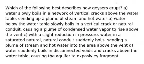 Which of the following best describes how geysers erupt? a) water slowly boils in a network of vertical cracks above <a href='https://www.questionai.com/knowledge/kra6qgcwqy-the-water-table' class='anchor-knowledge'>the water table</a>, sending up a plume of steam and hot water b) water below the water table slowly boils in a vertical crack or natural conduit, causing a plume of condensed water vapor to rise above the vent c) with a slight reduction in pressure, water in a saturated natural, natural conduit suddenly boils, sending a plume of stream and hot water into the area above the vent d) water suddenly boils in disconnected voids and cracks above the water table, causing the aquifer to exposivley fragment