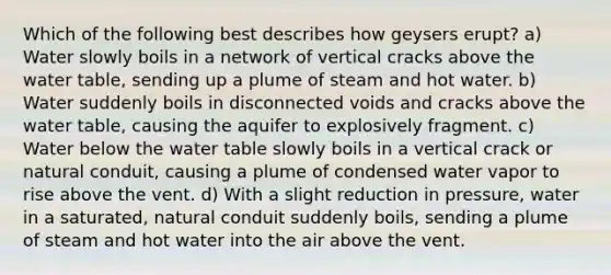 Which of the following best describes how geysers erupt? a) Water slowly boils in a network of vertical cracks above the water table, sending up a plume of steam and hot water. b) Water suddenly boils in disconnected voids and cracks above the water table, causing the aquifer to explosively fragment. c) Water below the water table slowly boils in a vertical crack or natural conduit, causing a plume of condensed water vapor to rise above the vent. d) With a slight reduction in pressure, water in a saturated, natural conduit suddenly boils, sending a plume of steam and hot water into the air above the vent.