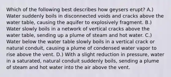 Which of the following best describes how geysers erupt? A.) Water suddenly boils in disconnected voids and cracks above the water table, causing the aquifer to explosively fragment. B.) Water slowly boils in a network of vertical cracks above the water table, sending up a plume of steam and hot water. C.) Water below the water table slowly boils in a vertical crack or natural conduit, causing a plume of condensed water vapor to rise above the vent. D.) With a slight reduction in pressure, water in a saturated, natural conduit suddenly boils, sending a plume of steam and hot water into the air above the vent.