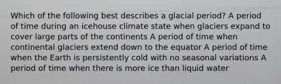 Which of the following best describes a glacial period? A period of time during an icehouse climate state when glaciers expand to cover large parts of the continents A period of time when continental glaciers extend down to the equator A period of time when the Earth is persistently cold with no seasonal variations A period of time when there is more ice than liquid water