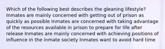 Which of the following best describes the gleaning lifestyle? Inmates are mainly concerned with getting out of prison as quickly as possible Inmates are concerned with taking advantage of the resources available in prison to prepare for life after release Inmates are mainly concerned with achieving positions of influence in the inmate society Inmates want to avoid hard time