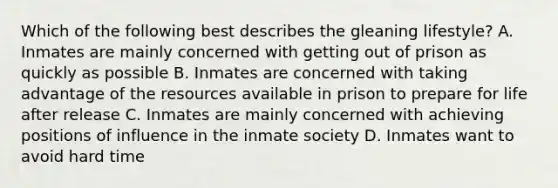 Which of the following best describes the gleaning lifestyle? A. Inmates are mainly concerned with getting out of prison as quickly as possible B. Inmates are concerned with taking advantage of the resources available in prison to prepare for life after release C. Inmates are mainly concerned with achieving positions of influence in the inmate society D. Inmates want to avoid hard time