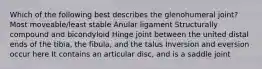 Which of the following best describes the glenohumeral joint? Most moveable/least stable Anular ligament Structurally compound and bicondyloid Hinge joint between the united distal ends of the tibia, the fibula, and the talus Inversion and eversion occur here It contains an articular disc, and is a saddle joint