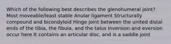 Which of the following best describes the glenohumeral joint? Most moveable/least stable Anular ligament Structurally compound and bicondyloid Hinge joint between the united distal ends of the tibia, the fibula, and the talus Inversion and eversion occur here It contains an articular disc, and is a saddle joint