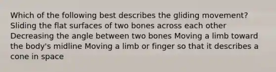 Which of the following best describes the gliding movement? Sliding the flat surfaces of two bones across each other Decreasing the angle between two bones Moving a limb toward the body's midline Moving a limb or finger so that it describes a cone in space