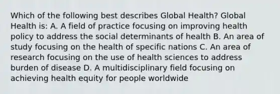 Which of the following best describes Global Health? Global Health is: A. A field of practice focusing on improving health policy to address the social determinants of health B. An area of study focusing on the health of specific nations C. An area of research focusing on the use of health sciences to address burden of disease D. A multidisciplinary field focusing on achieving health equity for people worldwide