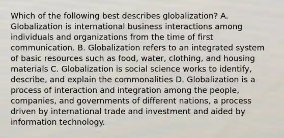 Which of the following best describes globalization? A. Globalization is international business interactions among individuals and organizations from the time of first communication. B. Globalization refers to an integrated system of basic resources such as food, water, clothing, and housing materials C. Globalization is social science works to identify, describe, and explain the commonalities D. Globalization is a process of interaction and integration among the people, companies, and governments of different nations, a process driven by international trade and investment and aided by information technology.