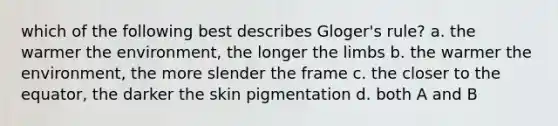 which of the following best describes Gloger's rule? a. the warmer the environment, the longer the limbs b. the warmer the environment, the more slender the frame c. the closer to the equator, the darker the skin pigmentation d. both A and B