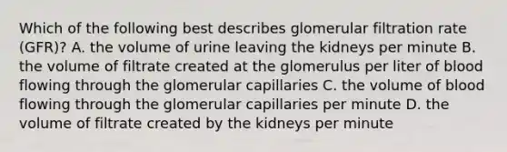 Which of the following best describes glomerular filtration rate (GFR)? A. the volume of urine leaving the kidneys per minute B. the volume of filtrate created at the glomerulus per liter of blood flowing through the glomerular capillaries C. the volume of blood flowing through the glomerular capillaries per minute D. the volume of filtrate created by the kidneys per minute