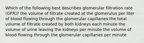 Which of the following best describes glomerular filtration rate (GFR)? the volume of filtrate created at the glomerulus per liter of blood flowing through the glomerular capillaries the total volume of filtrate created by both kidneys each minute the volume of urine leaving the kidneys per minute the volume of blood flowing through the glomerular capillaries per minute