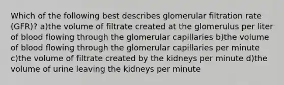 Which of the following best describes glomerular filtration rate (GFR)? a)the volume of filtrate created at the glomerulus per liter of blood flowing through the glomerular capillaries b)the volume of blood flowing through the glomerular capillaries per minute c)the volume of filtrate created by the kidneys per minute d)the volume of urine leaving the kidneys per minute