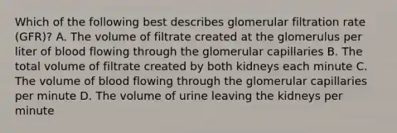 Which of the following best describes glomerular filtration rate (GFR)? A. The volume of filtrate created at the glomerulus per liter of blood flowing through the glomerular capillaries B. The total volume of filtrate created by both kidneys each minute C. The volume of blood flowing through the glomerular capillaries per minute D. The volume of urine leaving the kidneys per minute