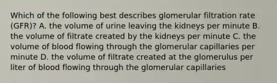 Which of the following best describes glomerular filtration rate (GFR)? A. the volume of urine leaving the kidneys per minute B. the volume of filtrate created by the kidneys per minute C. the volume of blood flowing through the glomerular capillaries per minute D. the volume of filtrate created at the glomerulus per liter of blood flowing through the glomerular capillaries