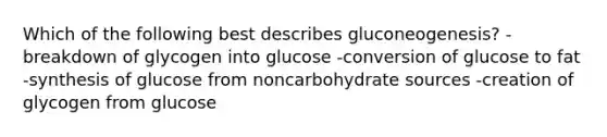 Which of the following best describes gluconeogenesis? -breakdown of glycogen into glucose -conversion of glucose to fat -synthesis of glucose from noncarbohydrate sources -creation of glycogen from glucose