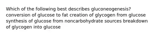 Which of the following best describes gluconeogenesis? conversion of glucose to fat creation of glycogen from glucose synthesis of glucose from noncarbohydrate sources breakdown of glycogen into glucose