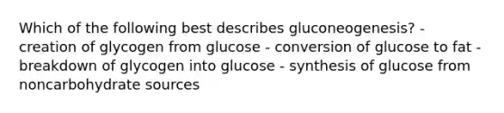 Which of the following best describes gluconeogenesis? - creation of glycogen from glucose - conversion of glucose to fat - breakdown of glycogen into glucose - synthesis of glucose from noncarbohydrate sources