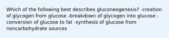 Which of the following best describes gluconeogenesis? -creation of glycogen from glucose -breakdown of glycogen into glucose -conversion of glucose to fat -synthesis of glucose from noncarbohydrate sources