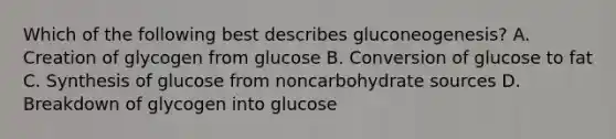 Which of the following best describes gluconeogenesis? A. Creation of glycogen from glucose B. Conversion of glucose to fat C. Synthesis of glucose from noncarbohydrate sources D. Breakdown of glycogen into glucose