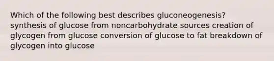 Which of the following best describes gluconeogenesis? synthesis of glucose from noncarbohydrate sources creation of glycogen from glucose conversion of glucose to fat breakdown of glycogen into glucose