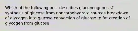 Which of the following best describes gluconeogenesis? synthesis of glucose from noncarbohydrate sources breakdown of glycogen into glucose conversion of glucose to fat creation of glycogen from glucose