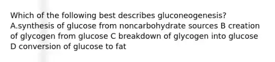 Which of the following best describes gluconeogenesis?A.synthesis of glucose from noncarbohydrate sources B creation of glycogen from glucose C breakdown of glycogen into glucose D conversion of glucose to fat