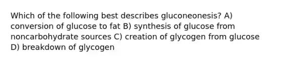 Which of the following best describes gluconeonesis? A) conversion of glucose to fat B) synthesis of glucose from noncarbohydrate sources C) creation of glycogen from glucose D) breakdown of glycogen