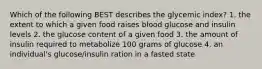 Which of the following BEST describes the glycemic index? 1. the extent to which a given food raises blood glucose and insulin levels 2. the glucose content of a given food 3. the amount of insulin required to metabolize 100 grams of glucose 4. an individual's glucose/insulin ration in a fasted state