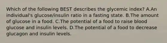 Which of the following BEST describes the glycemic index? A.An individual's glucose/insulin ratio in a fasting state. B.The amount of glucose in a food. C.The potential of a food to raise blood glucose and insulin levels. D.The potential of a food to decrease glucagon and insulin levels.